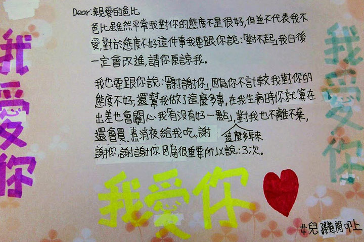 Dear：親愛的爸比 爸比雖然平常我對你的態度不是很好，但並不代表我不愛，對於態度不好這件事我要跟你說：「對不起」我日後一定會改進，請你原諒我。 我也要跟你說：「謝謝你」，因為你不計較我對你的態度不好，還幫我做了這麼多事，在我生病時你就算在出差也會關心我「有沒有好一點」，這麼多年來對我也不離不棄，還會買、煮宵夜給我吃，謝謝你，謝謝你因為很重要所以說：3次。 女兒孫慈閔叩上